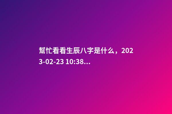 幫忙看看生辰八字是什么，2023-02-23 10:38，并根據(jù)五行起名